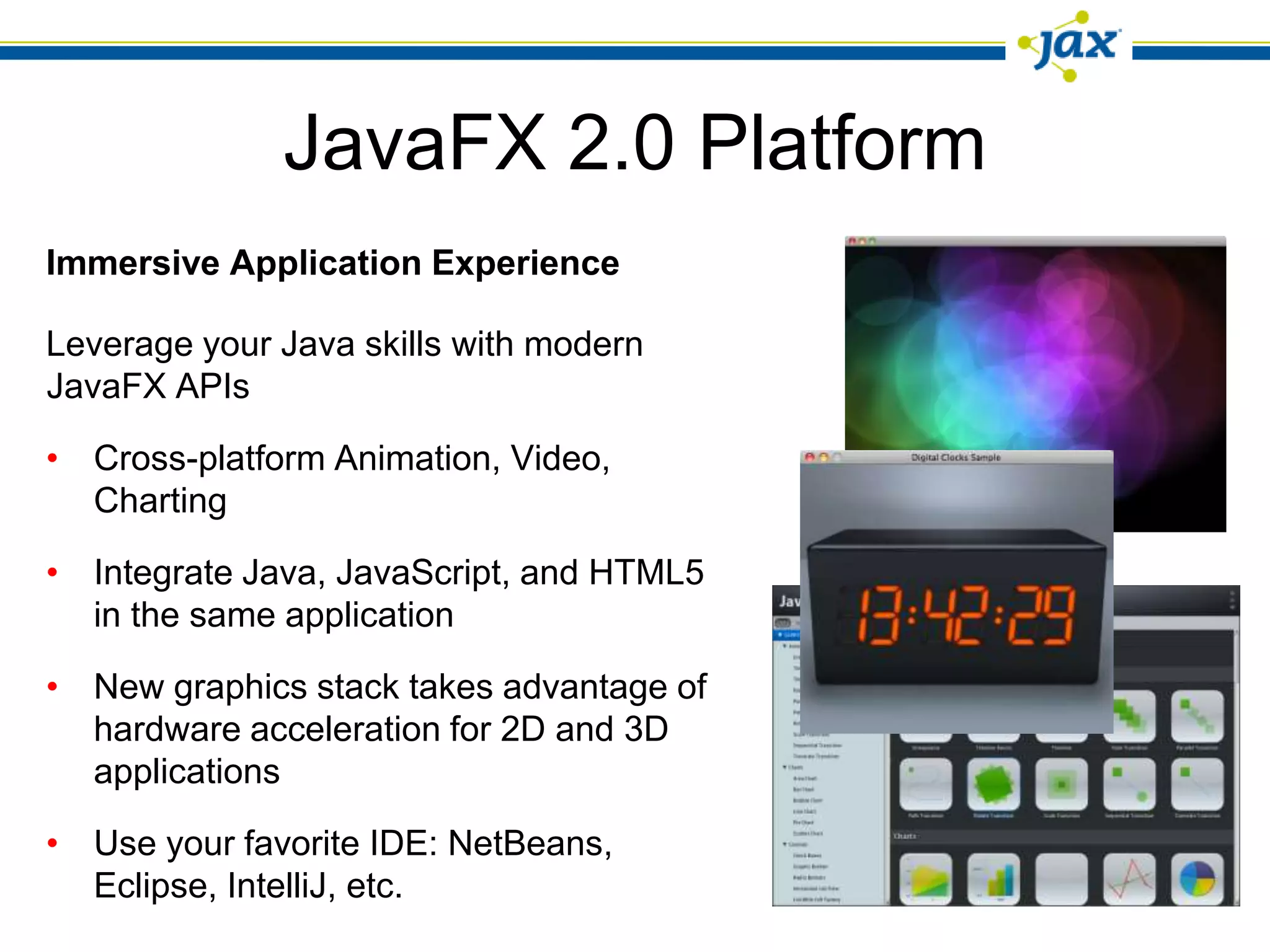 JavaFX 2.0 Platform
Immersive Application Experience

Leverage your Java skills with modern
JavaFX APIs

• Cross-platform Animation, Video,
  Charting

• Integrate Java, JavaScript, and HTML5
  in the same application

• New graphics stack takes advantage of
  hardware acceleration for 2D and 3D
  applications

• Use your favorite IDE: NetBeans,
  Eclipse, IntelliJ, etc.
 