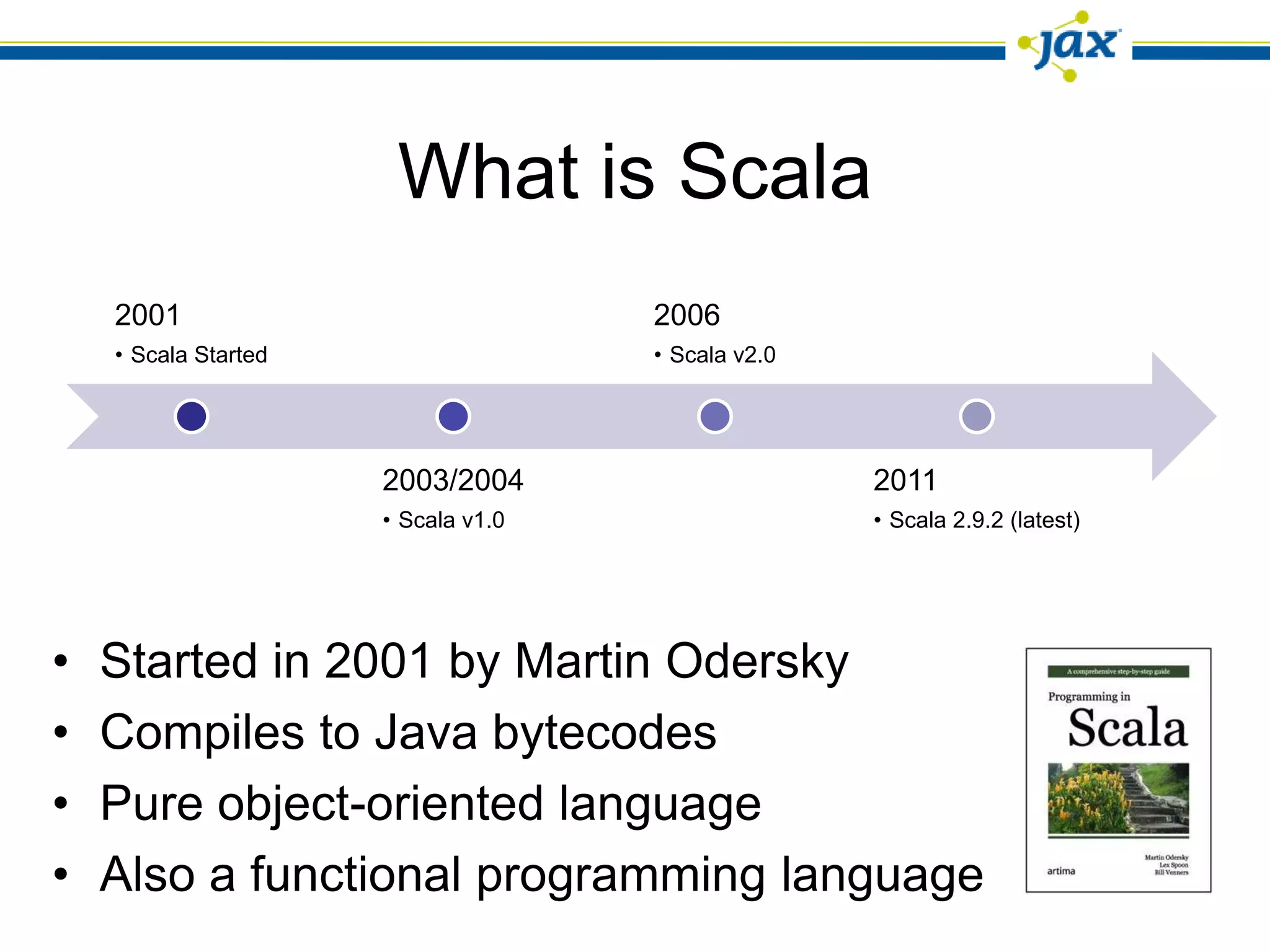 What is Scala
    2001                             2006
    • Scala Started                  • Scala v2.0




                      2003/2004                     2011
                      • Scala v1.0                  • Scala 2.9.2 (latest)




•   Started in 2001 by Martin Odersky
•   Compiles to Java bytecodes
•   Pure object-oriented language
•   Also a functional programming language
 