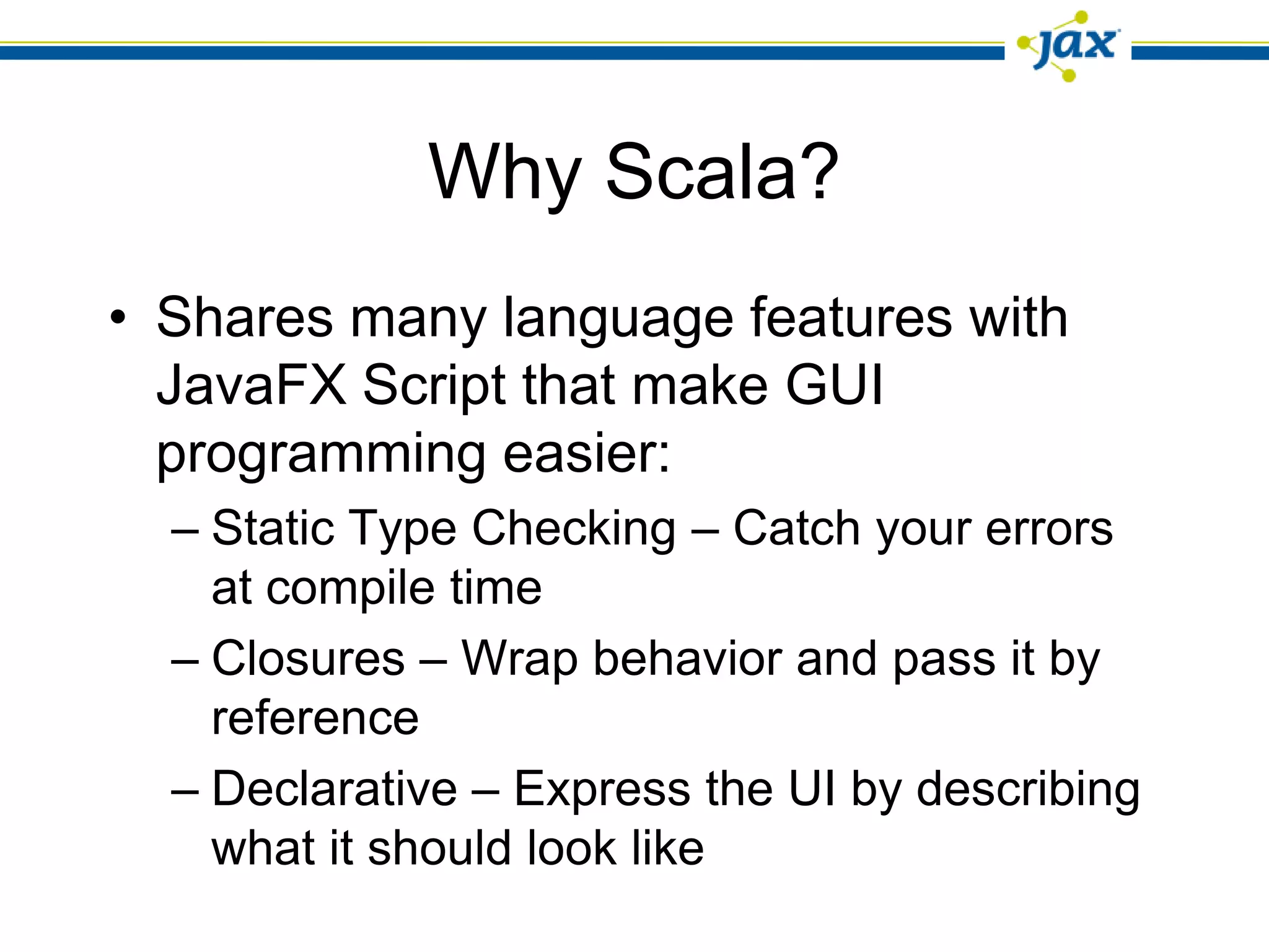 Why Scala?
• Shares many language features with
  JavaFX Script that make GUI
  programming easier:
  – Static Type Checking – Catch your errors
    at compile time
  – Closures – Wrap behavior and pass it by
    reference
  – Declarative – Express the UI by describing
    what it should look like
 