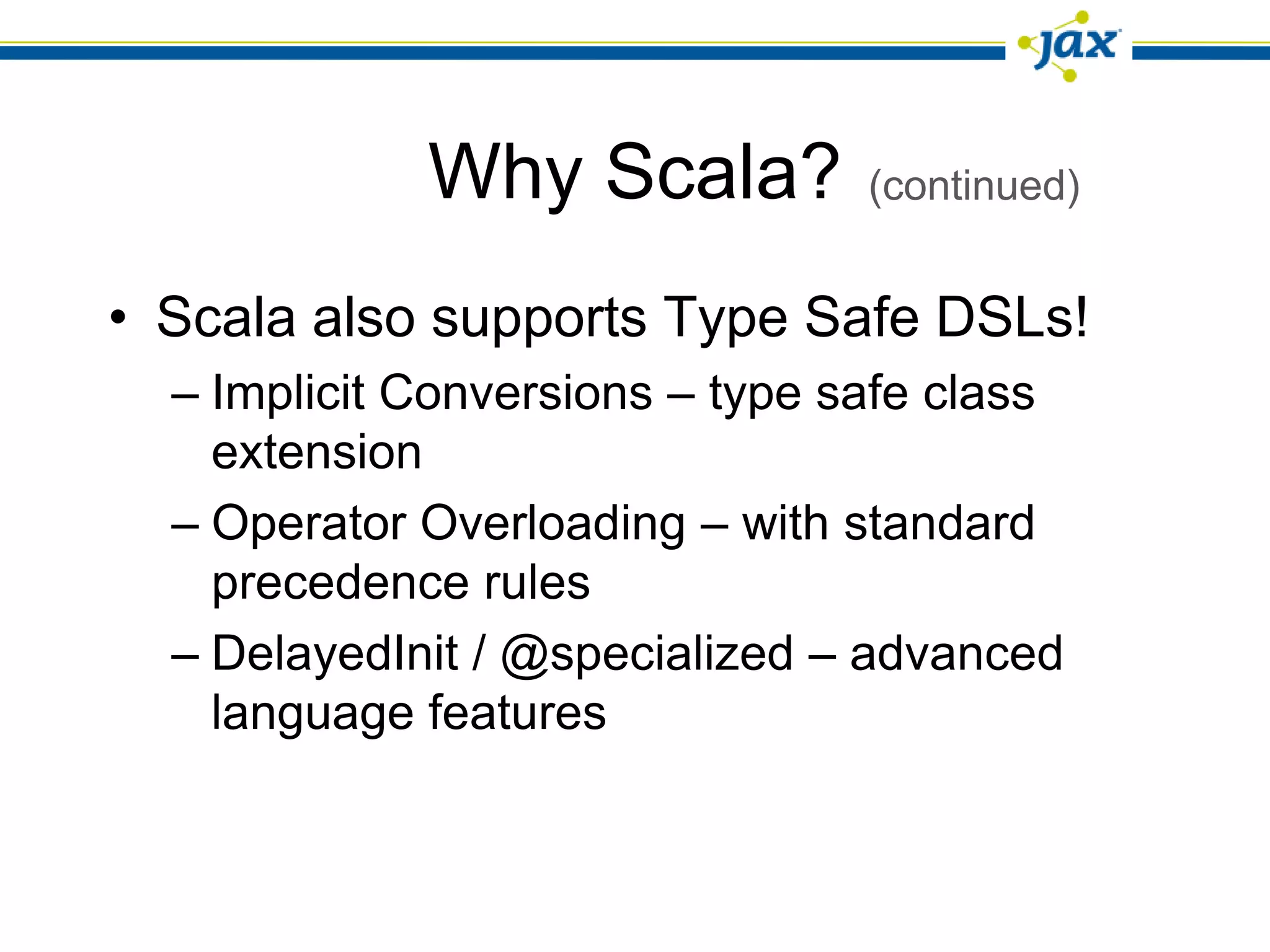 Why Scala?          (continued)


• Scala also supports Type Safe DSLs!
  – Implicit Conversions – type safe class
    extension
  – Operator Overloading – with standard
    precedence rules
  – DelayedInit / @specialized – advanced
    language features
 