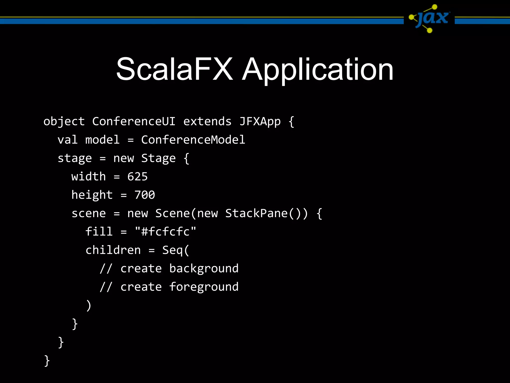 ScalaFX Application
object ConferenceUI extends JFXApp {
  val model = ConferenceModel
  stage = new Stage {
    width = 625
    height = 700
    scene = new Scene(new StackPane()) {
      fill = "#fcfcfc"
      children = Seq(
        // create background
        // create foreground
      )
    }
  }
}
 