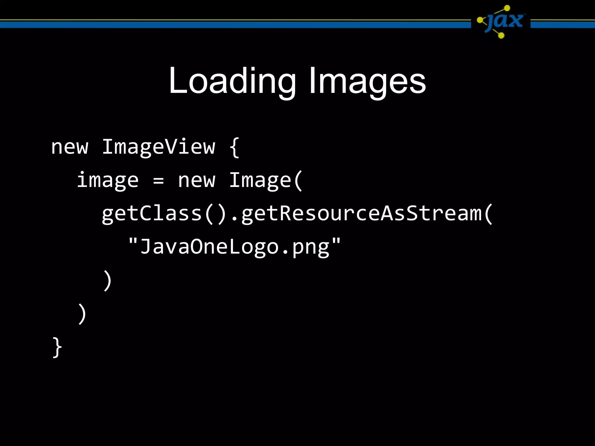 Loading Images
new ImageView {
  image = new Image(
    getClass().getResourceAsStream(
      "JavaOneLogo.png"
    )
  )
}
 