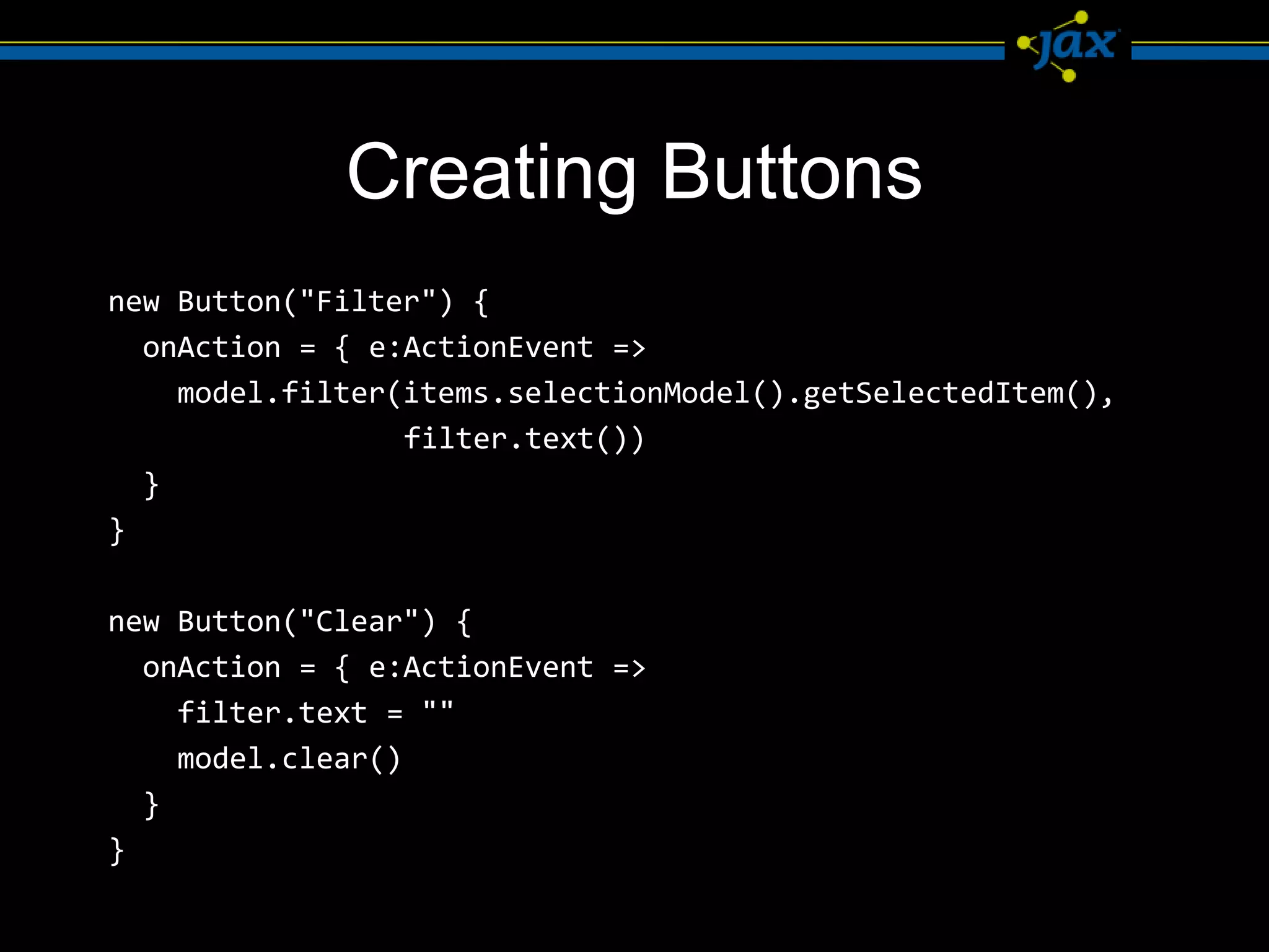 Creating Buttons
new Button("Filter") {
  onAction = { e:ActionEvent =>
    model.filter(items.selectionModel().getSelectedItem(),
                 filter.text())
  }
}

new Button("Clear") {
  onAction = { e:ActionEvent =>
    filter.text = ""
    model.clear()
  }
}
 