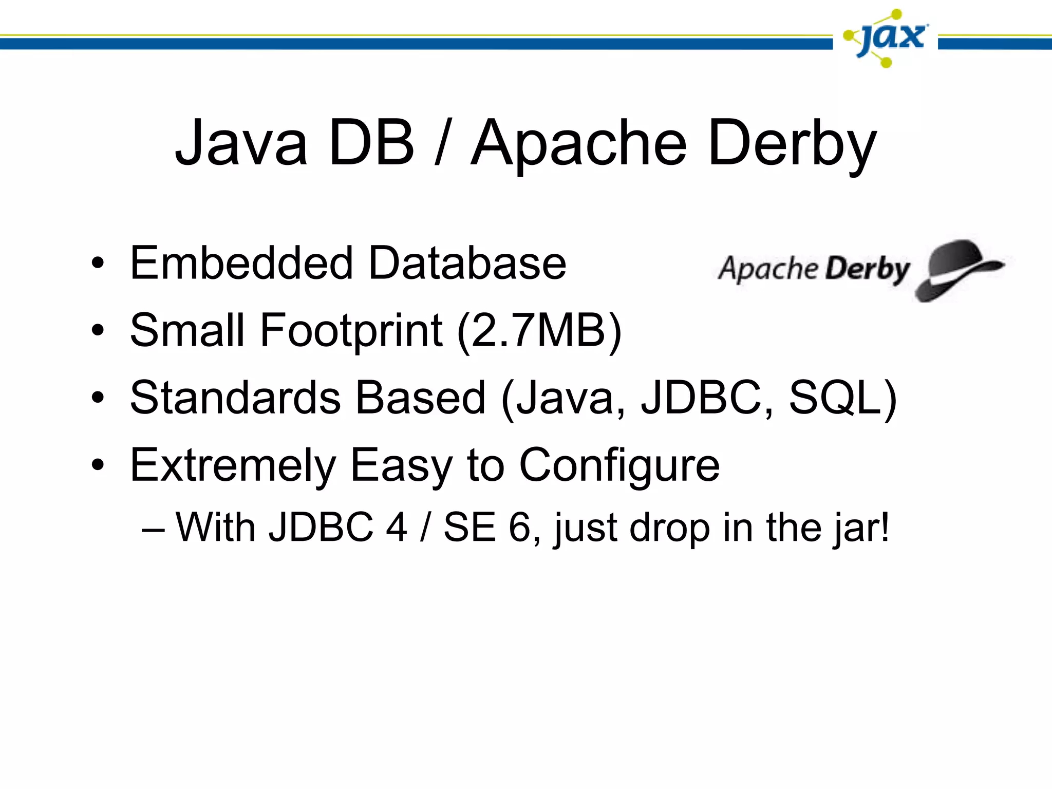 Java DB / Apache Derby
•   Embedded Database
•   Small Footprint (2.7MB)
•   Standards Based (Java, JDBC, SQL)
•   Extremely Easy to Configure
    – With JDBC 4 / SE 6, just drop in the jar!
 