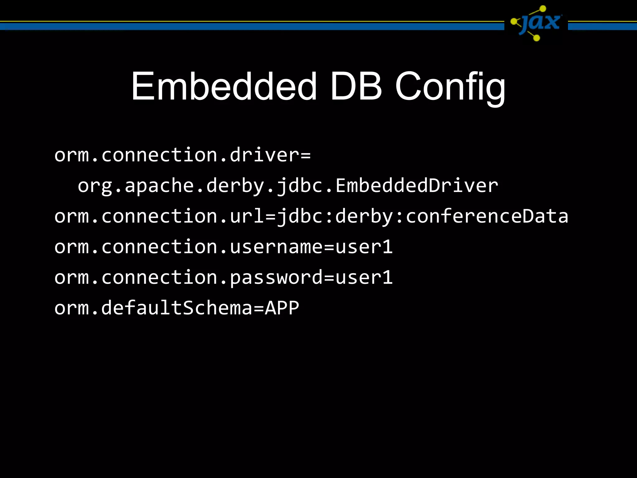 Embedded DB Config
orm.connection.driver=
  org.apache.derby.jdbc.EmbeddedDriver
orm.connection.url=jdbc:derby:conferenceData
orm.connection.username=user1
orm.connection.password=user1
orm.defaultSchema=APP
 