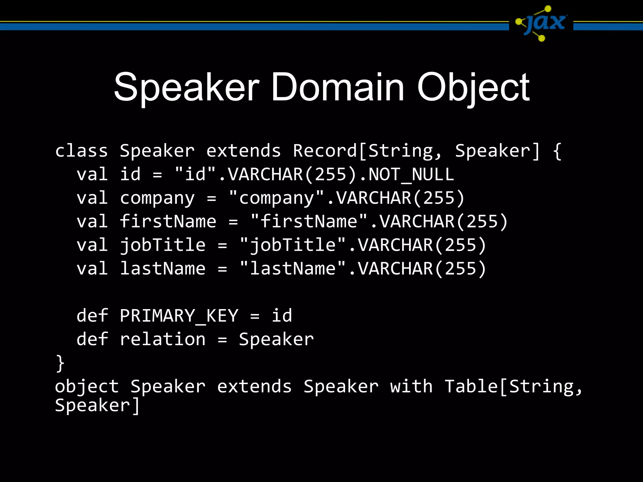Speaker Domain Object
class   Speaker extends Record[String, Speaker] {
  val   id = "id".VARCHAR(255).NOT_NULL
  val   company = "company".VARCHAR(255)
  val   firstName = "firstName".VARCHAR(255)
  val   jobTitle = "jobTitle".VARCHAR(255)
  val   lastName = "lastName".VARCHAR(255)

 def PRIMARY_KEY = id
 def relation = Speaker
}
object Speaker extends Speaker with Table[String,
Speaker]
 