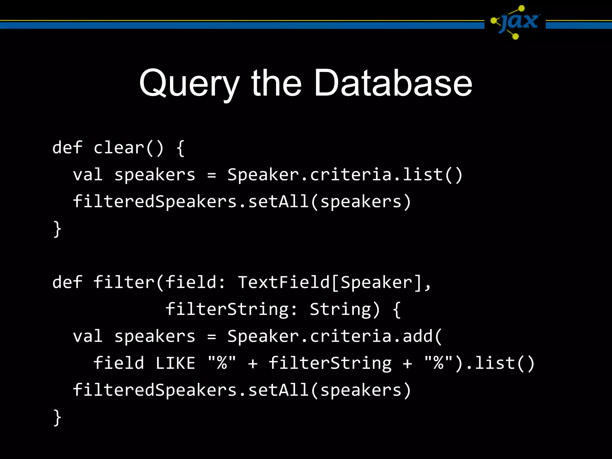 Query the Database
def clear() {
  val speakers = Speaker.criteria.list()
  filteredSpeakers.setAll(speakers)
}

def filter(field: TextField[Speaker],
           filterString: String) {
  val speakers = Speaker.criteria.add(
    field LIKE "%" + filterString + "%").list()
  filteredSpeakers.setAll(speakers)
}
 