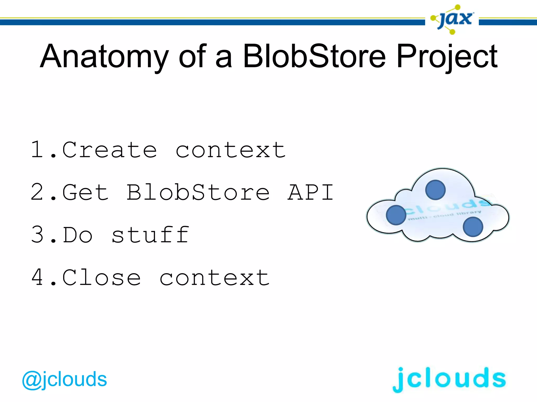 Anatomy of a BlobStore Project

1.Create context
2.Get BlobStore API
3.Do stuff
4.Close context


@jclouds
 
