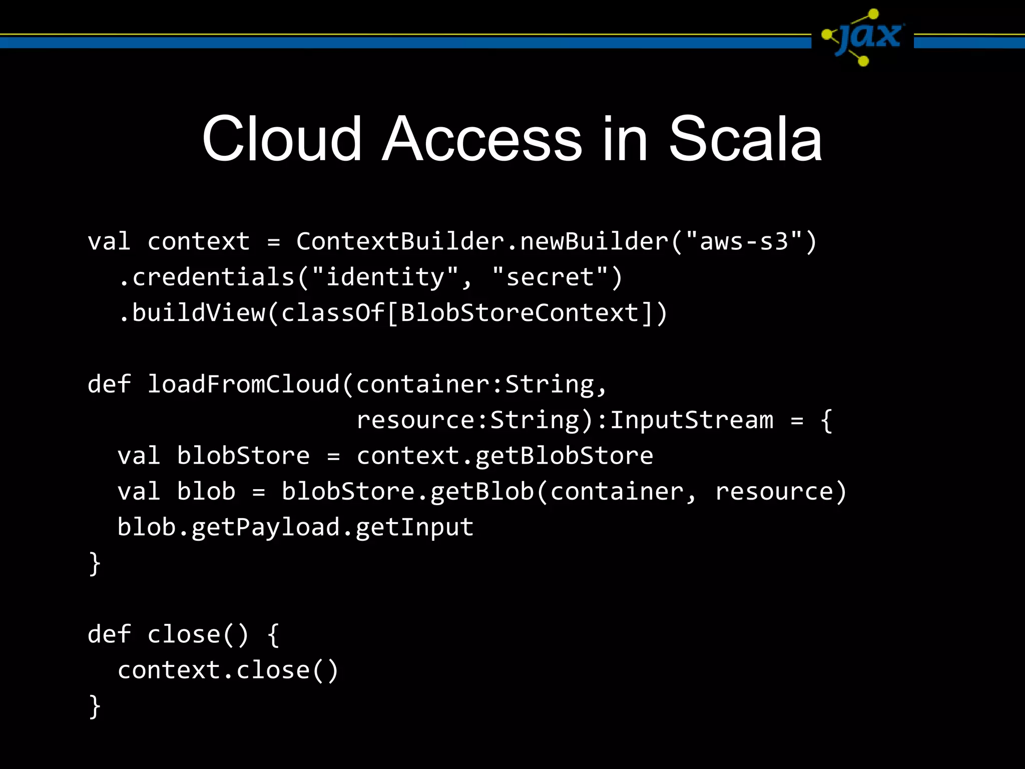 Cloud Access in Scala
val context = ContextBuilder.newBuilder("aws-s3")
  .credentials("identity", "secret")
  .buildView(classOf[BlobStoreContext])

def loadFromCloud(container:String,
                  resource:String):InputStream = {
  val blobStore = context.getBlobStore
  val blob = blobStore.getBlob(container, resource)
  blob.getPayload.getInput
}

def close() {
  context.close()
}
 