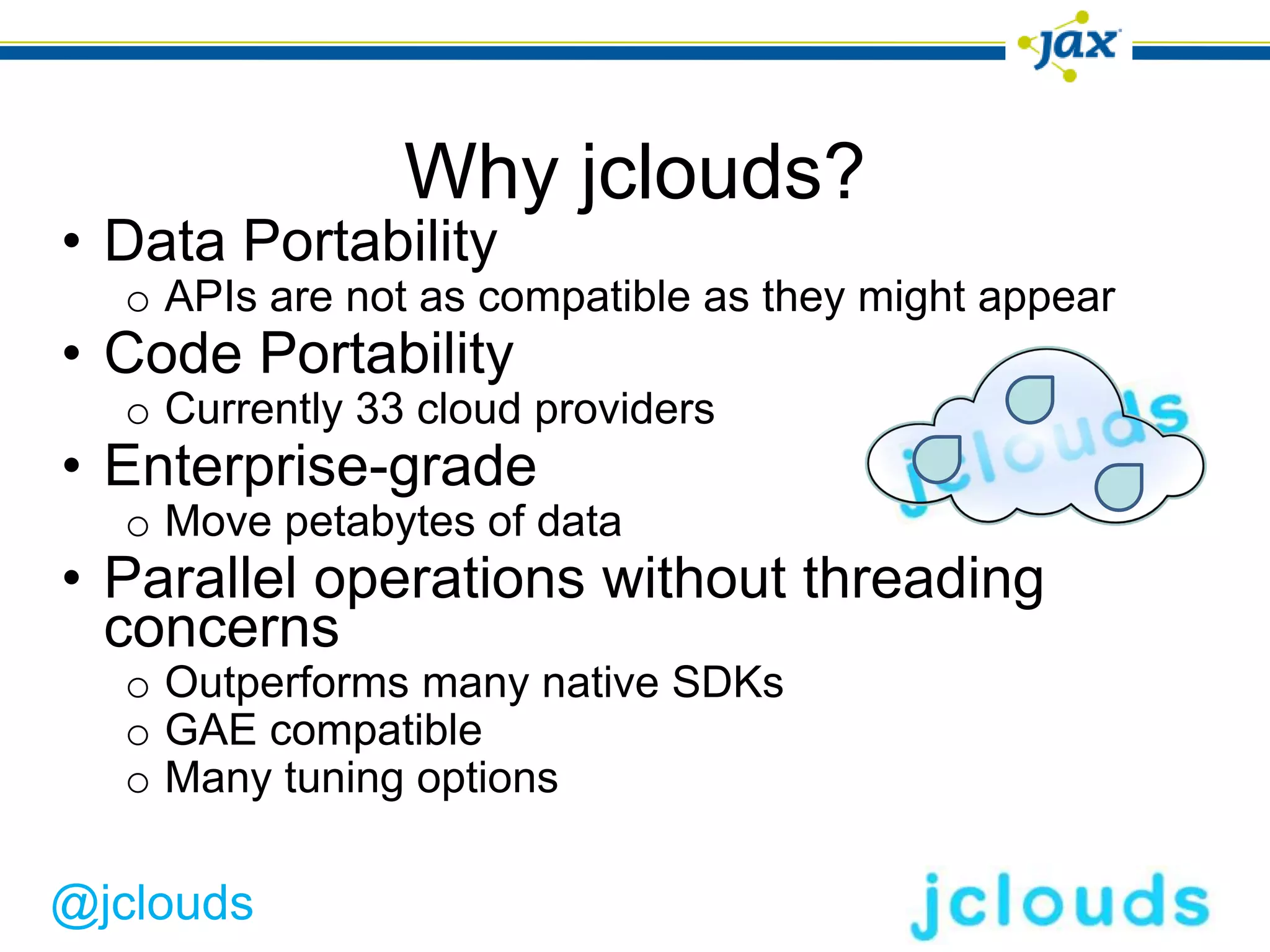 Why jclouds?
• Data Portability
  o APIs are not as compatible as they might appear
• Code Portability
  o Currently 33 cloud providers
• Enterprise-grade
  o Move petabytes of data
• Parallel operations without threading
  concerns
  o Outperforms many native SDKs
  o GAE compatible
  o Many tuning options

@jclouds
 