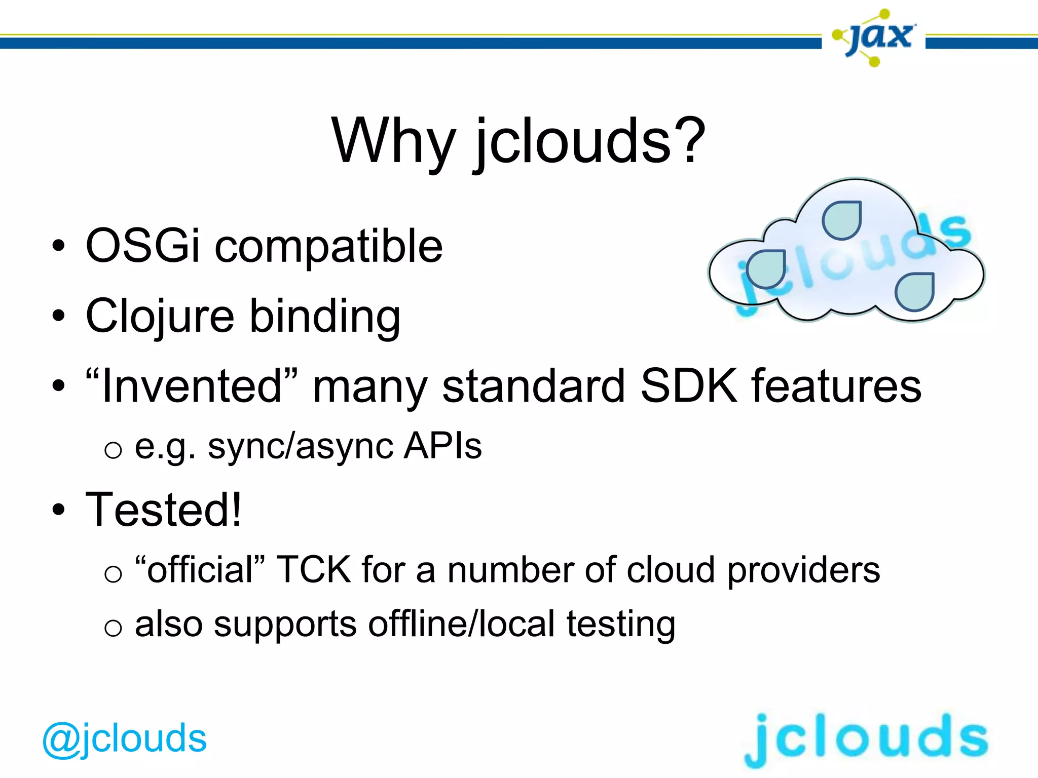 Why jclouds?
• OSGi compatible
• Clojure binding
• “Invented” many standard SDK features
  o e.g. sync/async APIs
• Tested!
  o “official” TCK for a number of cloud providers
  o also supports offline/local testing


@jclouds
 