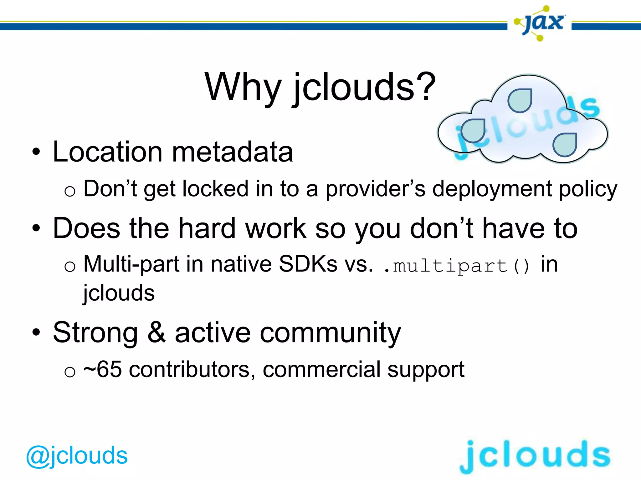 Why jclouds?
• Location metadata
  o Don’t get locked in to a provider’s deployment policy
• Does the hard work so you don’t have to
  o Multi-part in native SDKs vs. .multipart() in
    jclouds
• Strong & active community
  o ~65 contributors, commercial support


@jclouds
 