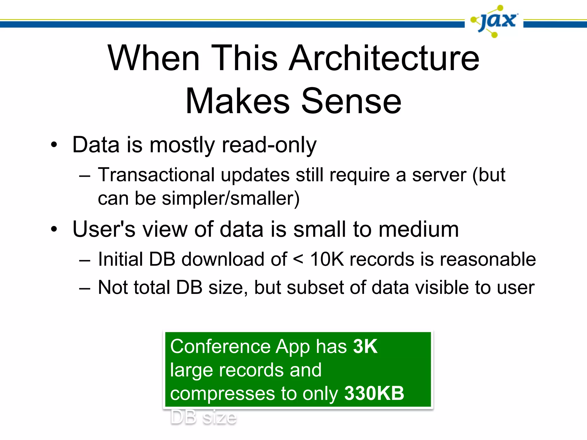 When This Architecture
        Makes Sense
• Data is mostly read-only
  – Transactional updates still require a server (but
    can be simpler/smaller)
• User's view of data is small to medium
  – Initial DB download of < 10K records is reasonable
  – Not total DB size, but subset of data visible to user


            Conference App has 3K
            large records and
            compresses to only 330KB
            DB size
 