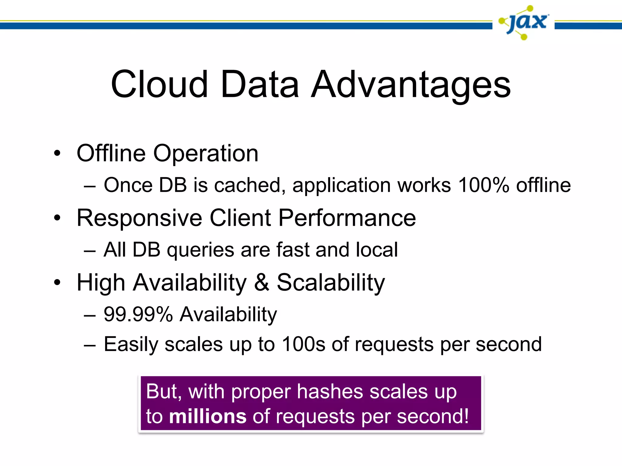 Cloud Data Advantages
• Offline Operation
   – Once DB is cached, application works 100% offline
• Responsive Client Performance
   – All DB queries are fast and local
• High Availability & Scalability
   – 99.99% Availability
   – Easily scales up to 100s of requests per second

         But, with proper hashes scales up
         to millions of requests per second!
 