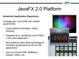 JavaFX 2.0 Platform
Immersive Application Experience

Leverage your Java skills with modern
JavaFX APIs

• Cross-platform Animation, Video,
  Charting

• Integrate Java, JavaScript, and HTML5
  in the same application

• New graphics stack takes advantage of
  hardware acceleration for 2D and 3D
  applications

• Use your favorite IDE: NetBeans,
  Eclipse, IntelliJ, etc.
 