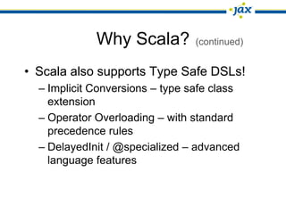 Why Scala?          (continued)


• Scala also supports Type Safe DSLs!
  – Implicit Conversions – type safe class
    extension
  – Operator Overloading – with standard
    precedence rules
  – DelayedInit / @specialized – advanced
    language features
 