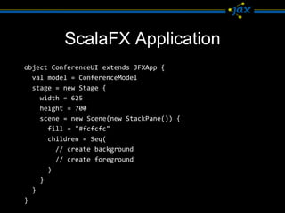 ScalaFX Application
object ConferenceUI extends JFXApp {
  val model = ConferenceModel
  stage = new Stage {
    width = 625
    height = 700
    scene = new Scene(new StackPane()) {
      fill = "#fcfcfc"
      children = Seq(
        // create background
        // create foreground
      )
    }
  }
}
 