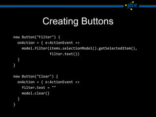 Creating Buttons
new Button("Filter") {
  onAction = { e:ActionEvent =>
    model.filter(items.selectionModel().getSelectedItem(),
                 filter.text())
  }
}

new Button("Clear") {
  onAction = { e:ActionEvent =>
    filter.text = ""
    model.clear()
  }
}
 