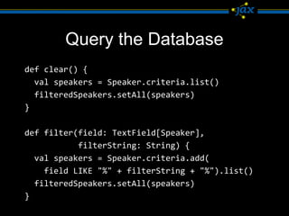 Query the Database
def clear() {
  val speakers = Speaker.criteria.list()
  filteredSpeakers.setAll(speakers)
}

def filter(field: TextField[Speaker],
           filterString: String) {
  val speakers = Speaker.criteria.add(
    field LIKE "%" + filterString + "%").list()
  filteredSpeakers.setAll(speakers)
}
 