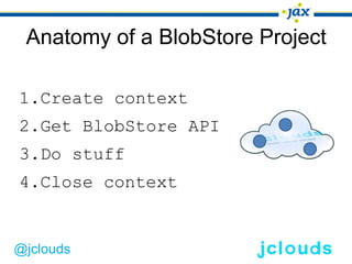 Anatomy of a BlobStore Project

1.Create context
2.Get BlobStore API
3.Do stuff
4.Close context


@jclouds
 