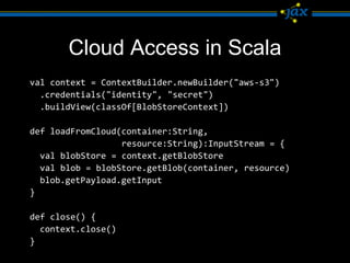 Cloud Access in Scala
val context = ContextBuilder.newBuilder("aws-s3")
  .credentials("identity", "secret")
  .buildView(classOf[BlobStoreContext])

def loadFromCloud(container:String,
                  resource:String):InputStream = {
  val blobStore = context.getBlobStore
  val blob = blobStore.getBlob(container, resource)
  blob.getPayload.getInput
}

def close() {
  context.close()
}
 