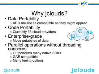 Why jclouds?
• Data Portability
  o APIs are not as compatible as they might appear
• Code Portability
  o Currently 33 cloud providers
• Enterprise-grade
  o Move petabytes of data
• Parallel operations without threading
  concerns
  o Outperforms many native SDKs
  o GAE compatible
  o Many tuning options

@jclouds
 