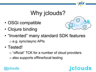 Why jclouds?
• OSGi compatible
• Clojure binding
• “Invented” many standard SDK features
  o e.g. sync/async APIs
• Tested!
  o “official” TCK for a number of cloud providers
  o also supports offline/local testing


@jclouds
 