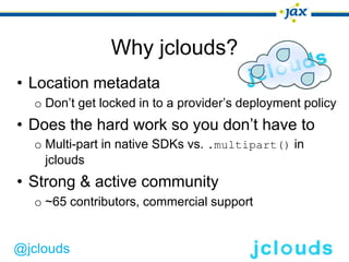 Why jclouds?
• Location metadata
  o Don’t get locked in to a provider’s deployment policy
• Does the hard work so you don’t have to
  o Multi-part in native SDKs vs. .multipart() in
    jclouds
• Strong & active community
  o ~65 contributors, commercial support


@jclouds
 