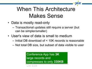 When This Architecture
        Makes Sense
• Data is mostly read-only
  – Transactional updates still require a server (but
    can be simpler/smaller)
• User's view of data is small to medium
  – Initial DB download of < 10K records is reasonable
  – Not total DB size, but subset of data visible to user


            Conference App has 3K
            large records and
            compresses to only 330KB
            DB size
 