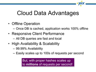 Cloud Data Advantages
• Offline Operation
   – Once DB is cached, application works 100% offline
• Responsive Client Performance
   – All DB queries are fast and local
• High Availability & Scalability
   – 99.99% Availability
   – Easily scales up to 100s of requests per second

         But, with proper hashes scales up
         to millions of requests per second!
 