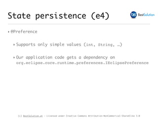 (c) BestSolution.at - Licensed under Creative Commons Attribution-NonCommerical-ShareAlike 3.0
‣ @Preference
‣ Supports only simple values (int, String, …)
‣ Our application code gets a dependency on
org.eclipse.core.runtime.preferences.IEclipsePreference
State persistence (e4)
 