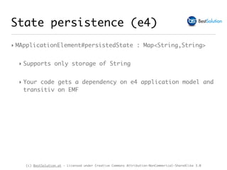 (c) BestSolution.at - Licensed under Creative Commons Attribution-NonCommerical-ShareAlike 3.0
‣ MApplicationElement#persistedState : Map<String,String>
‣ Supports only storage of String
‣ Your code gets a dependency on e4 application model and
transitiv on EMF
State persistence (e4)
 