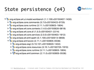 (c) BestSolution.at - Licensed under Creative Commons Attribution-NonCommerical-ShareAlike 3.0
‣ MApplicationElement#persistedState : Map<String,String>
‣ Supports only storage of String
‣ Your code gets a dependency on e4 application model and
transitiv on EMF
State persistence (e4)
 