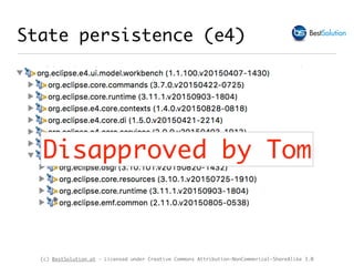 (c) BestSolution.at - Licensed under Creative Commons Attribution-NonCommerical-ShareAlike 3.0
‣ MApplicationElement#persistedState : Map<String,String>
‣ Supports only storage of String
‣ Your code gets a dependency on e4 application model and
transitiv on EMF
State persistence (e4)
Disapproved by Tom
 