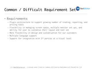 (c) BestSolution.at - Licensed under Creative Commons Attribution-NonCommerical-ShareAlike 3.0
Common / Difficult Requirement Set
• Requirements
– Plugin architecture to support growing number of trading, reporting, and
pricing tools
– Flexibility in managing screen space, multiple monitor set ups, and
ability for user to customise their layout and tool set
– More flexibility in design and customisation for our customers
– Multiple language support
– Support for integration with 3rd parties at a visual level
 