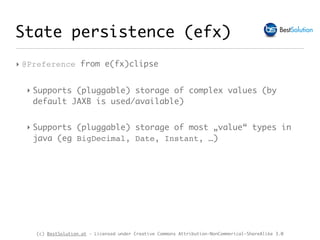 (c) BestSolution.at - Licensed under Creative Commons Attribution-NonCommerical-ShareAlike 3.0
State persistence (efx)
‣ @Preference from e(fx)clipse
‣ Supports (pluggable) storage of complex values (by
default JAXB is used/available)
‣ Supports (pluggable) storage of most „value“ types in
java (eg BigDecimal, Date, Instant, …)
 