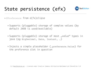 (c) BestSolution.at - Licensed under Creative Commons Attribution-NonCommerical-ShareAlike 3.0
State persistence (efx)
‣ @Preference from e(fx)clipse
‣ Supports (pluggable) storage of complex values (by
default JAXB is used/available)
‣ Supports (pluggable) storage of most „value“ types in
java (eg BigDecimal, Date, Instant, …)
‣ Injects a simple placeholder (…preference.Value) for
the preference slot in question
 