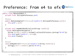(c) BestSolution.at - Licensed under Creative Commons Attribution-NonCommerical-ShareAlike 3.0
Preference: From e4 to efx
public class MyStateSample {
private final IEclipsePreferences pref;
@Inject
public MyStateSample(@Preference("rootDirs") IEclipsePreferences pref) {
this.pref = pref;
}
private void rememberRootDirs(List<String> rootDirs)
throws BackingStoreException {
String string = rootDirs.stream().collect(Collectors.joining("##-##"));
this.pref.put("rootDirs", string);
this.pref.flush();
}
@Inject
void setRootDirs(@Preference("rootDirs") String rootDirs) {
String[] dirs = rootDirs.split("##-##");
}
}
 