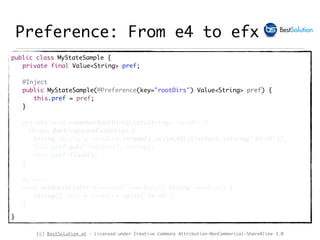 (c) BestSolution.at - Licensed under Creative Commons Attribution-NonCommerical-ShareAlike 3.0
Preference: From e4 to efx
public class MyStateSample {
private final Value<String> pref;
@Inject
public MyStateSample(@Preference(key="rootDirs") Value<String> pref) {
this.pref = pref;
}
private void rememberRootDirs(List<String> rootDirs)
throws BackingStoreException {
String string = rootDirs.stream().collect(Collectors.joining("##-##"));
this.pref.put("rootDirs", string);
this.pref.flush();
}
@Inject
void setRootDirs(@Preference("rootDirs") String rootDirs) {
String[] dirs = rootDirs.split("##-##");
}
}
 