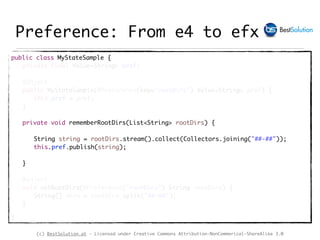 (c) BestSolution.at - Licensed under Creative Commons Attribution-NonCommerical-ShareAlike 3.0
Preference: From e4 to efx
public class MyStateSample {
private final Value<String> pref;
@Inject
public MyStateSample(@Preference(key="rootDirs") Value<String> pref) {
this.pref = pref;
}
private void rememberRootDirs(List<String> rootDirs) {
String string = rootDirs.stream().collect(Collectors.joining("##-##"));
this.pref.publish(string);
}
@Inject
void setRootDirs(@Preference("rootDirs") String rootDirs) {
String[] dirs = rootDirs.split("##-##");
}
}
 