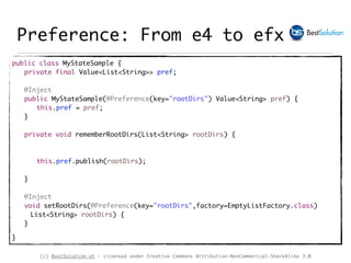 (c) BestSolution.at - Licensed under Creative Commons Attribution-NonCommerical-ShareAlike 3.0
Preference: From e4 to efx
public class MyStateSample {
private final Value<List<String>> pref;
@Inject
public MyStateSample(@Preference(key="rootDirs") Value<String> pref) {
this.pref = pref;
}
private void rememberRootDirs(List<String> rootDirs) {
this.pref.publish(rootDirs);
}
@Inject
void setRootDirs(@Preference(key="rootDirs",factory=EmptyListFactory.class)
List<String> rootDirs) {
}
}
 