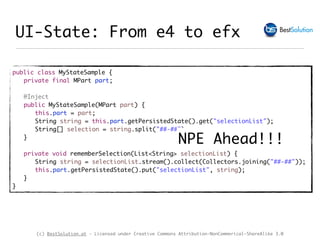 (c) BestSolution.at - Licensed under Creative Commons Attribution-NonCommerical-ShareAlike 3.0
UI-State: From e4 to efx
public class MyStateSample {
private final MPart part;
@Inject
public MyStateSample(MPart part) {
this.part = part;
String string = this.part.getPersistedState().get("selectionList");
String[] selection = string.split("##-##");
}
private void rememberSelection(List<String> selectionList) {
String string = selectionList.stream().collect(Collectors.joining("##-##"));
this.part.getPersistedState().put("selectionList", string);
}
}
NPE Ahead!!!
 
