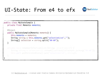 (c) BestSolution.at - Licensed under Creative Commons Attribution-NonCommerical-ShareAlike 3.0
UI-State: From e4 to efx
public class MyStateSample {
private final Memento memento;
@Inject
public MyStateSample(Memento memento) {
this.memento = memento;
String string = this.memento.get("selectionList","");
String[] selection = string.split("##-##");
}
private void rememberSelection(List<String> selectionList) {
String string = selectionList.stream().collect(Collectors.joining("##-##"));
this.part.getPersistedState().put("selectionList", string);
}
}
 