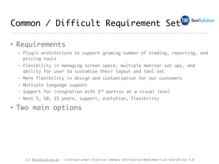 (c) BestSolution.at - Licensed under Creative Commons Attribution-NonCommerical-ShareAlike 3.0
Common / Difficult Requirement Set
• Requirements
– Plugin architecture to support growing number of trading, reporting, and
pricing tools
– Flexibility in managing screen space, multiple monitor set ups, and
ability for user to customise their layout and tool set
– More flexibility in design and customisation for our customers
– Multiple language support
– Support for integration with 3rd parties at a visual level
– Next 5, 10, 15 years, support, evolution, flexibility
• Two main options
 