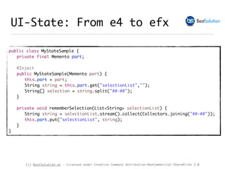(c) BestSolution.at - Licensed under Creative Commons Attribution-NonCommerical-ShareAlike 3.0
UI-State: From e4 to efx
public class MyStateSample {
private final Memento part;
@Inject
public MyStateSample(Memento part) {
this.part = part;
String string = this.part.get("selectionList","");
String[] selection = string.split("##-##");
}
private void rememberSelection(List<String> selectionList) {
String string = selectionList.stream().collect(Collectors.joining("##-##"));
this.part.put("selectionList", string);
}
}
 