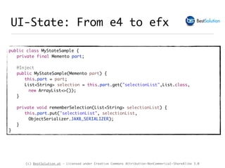 (c) BestSolution.at - Licensed under Creative Commons Attribution-NonCommerical-ShareAlike 3.0
UI-State: From e4 to efx
public class MyStateSample {
private final Memento part;
@Inject
public MyStateSample(Memento part) {
this.part = part;
List<String> selection = this.part.get("selectionList",List.class,
new ArrayList<>());
}
private void rememberSelection(List<String> selectionList) {
this.part.put("selectionList", selectionList,
ObjectSerializer.JAXB_SERIALIZER);
}
}
 