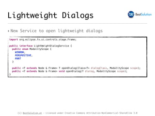 (c) BestSolution.at - Licensed under Creative Commons Attribution-NonCommerical-ShareAlike 3.0
Lightweight Dialogs
‣ New Service to open lightweight dialogs
import org.eclipse.fx.ui.controls.stage.Frame;
public interface LightWeightDialogService {
public enum ModalityScope {
WINDOW,
PERSPECTIVE,
PART
}
public <T extends Node & Frame> T openDialog(Class<T> dialogClass, ModalityScope scope);
public <T extends Node & Frame> void openDialog(T dialog, ModalityScope scope);
}
 