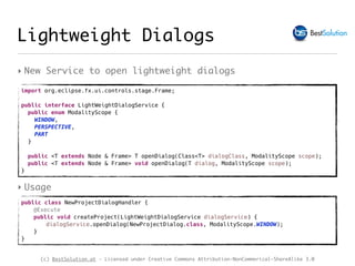 (c) BestSolution.at - Licensed under Creative Commons Attribution-NonCommerical-ShareAlike 3.0
Lightweight Dialogs
‣ New Service to open lightweight dialogs
import org.eclipse.fx.ui.controls.stage.Frame;
public interface LightWeightDialogService {
public enum ModalityScope {
WINDOW,
PERSPECTIVE,
PART
}
public <T extends Node & Frame> T openDialog(Class<T> dialogClass, ModalityScope scope);
public <T extends Node & Frame> void openDialog(T dialog, ModalityScope scope);
}
public class NewProjectDialogHandler {
@Execute
public void createProject(LightWeightDialogService dialogService) {
dialogService.openDialog(NewProjectDialog.class, ModalityScope.WINDOW);
}
}
‣ Usage
 