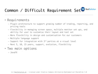 (c) BestSolution.at - Licensed under Creative Commons Attribution-NonCommerical-ShareAlike 3.0
Common / Difficult Requirement Set
• Requirements
– Plugin architecture to support growing number of trading, reporting, and
pricing tools
– Flexibility in managing screen space, multiple monitor set ups, and
ability for user to customise their layout and tool set
– More flexibility in design and customisation for our customers
– Multiple language support
– Support for integration with 3rd parties at a visual level
– Next 5, 10, 15 years, support, evolution, flexibility
• Two main options
– JavaFX
 