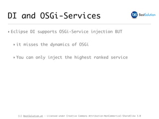 (c) BestSolution.at - Licensed under Creative Commons Attribution-NonCommerical-ShareAlike 3.0
DI and OSGi-Services
‣ Eclipse DI supports OSGi-Service injection BUT
‣ it misses the dynamics of OSGi
‣ You can only inject the highest ranked service
 